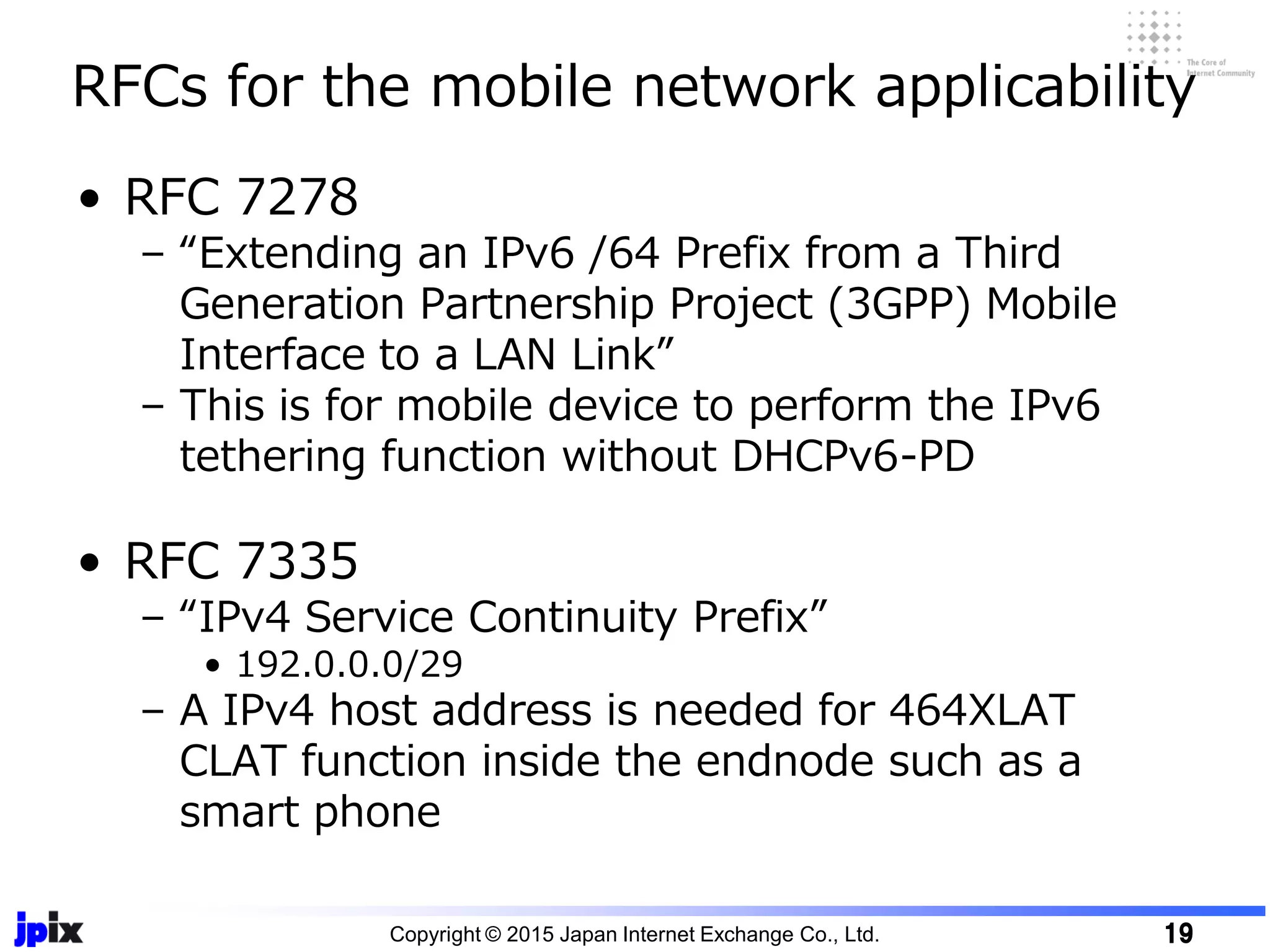 • RFC 7278
– “Extending an IPv6 /64 Prefix from a Third
Generation Partnership Project (3GPP) Mobile
Interface to a LAN Link”
– This is for mobile device to perform the IPv6
tethering function without DHCPv6-PD
• RFC 7335
– “IPv4 Service Continuity Prefix”
• 192.0.0.0/29
– A IPv4 host address is needed for 464XLAT
CLAT function inside the endnode such as a
smart phone
RFCs for the mobile network applicability
Copyright © 2015 Japan Internet Exchange Co., Ltd. 19
 