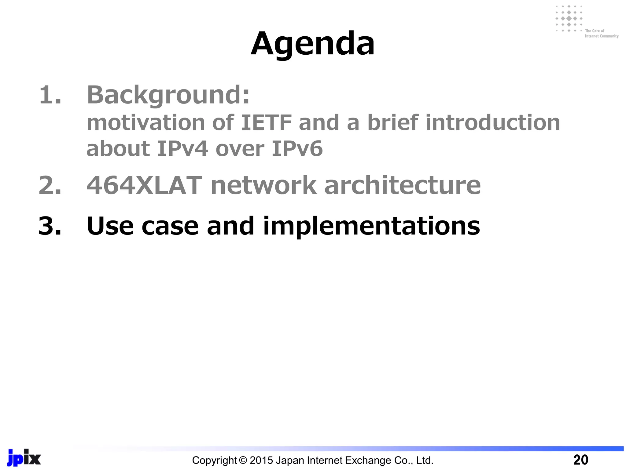 1. Background:
motivation of IETF and a brief introduction
about IPv4 over IPv6
2. 464XLAT network architecture
3. Use case and implementations
Agenda
Copyright © 2015 Japan Internet Exchange Co., Ltd. 20
 