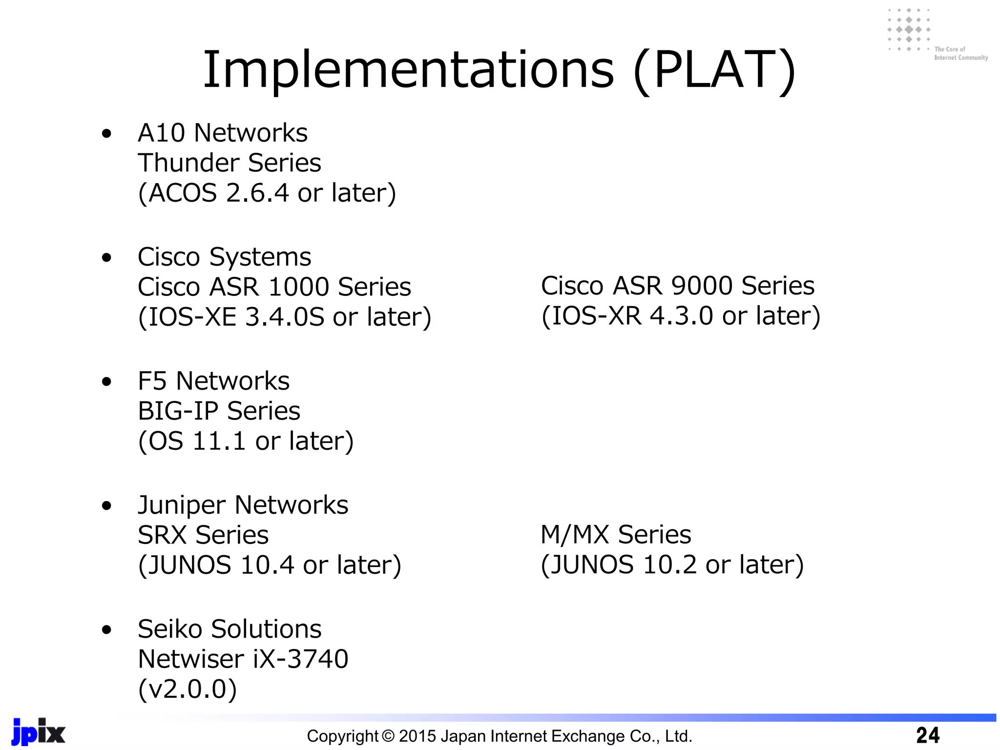 Implementations (PLAT)
• A10 Networks
Thunder Series
(ACOS 2.6.4 or later)
• Cisco Systems
Cisco ASR 1000 Series
(IOS-XE 3.4.0S or later)
• F5 Networks
BIG-IP Series
(OS 11.1 or later)
• Juniper Networks
SRX Series
(JUNOS 10.4 or later)
• Seiko Solutions
Netwiser iX-3740
(v2.0.0)
Cisco ASR 9000 Series
(IOS-XR 4.3.0 or later)
Copyright © 2015 Japan Internet Exchange Co., Ltd. 24
M/MX Series
(JUNOS 10.2 or later)
 