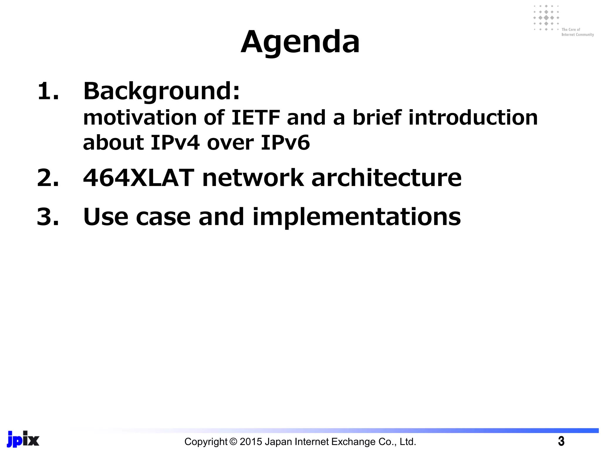 1. Background:
motivation of IETF and a brief introduction
about IPv4 over IPv6
2. 464XLAT network architecture
3. Use case and implementations
Agenda
Copyright © 2015 Japan Internet Exchange Co., Ltd. 3
 