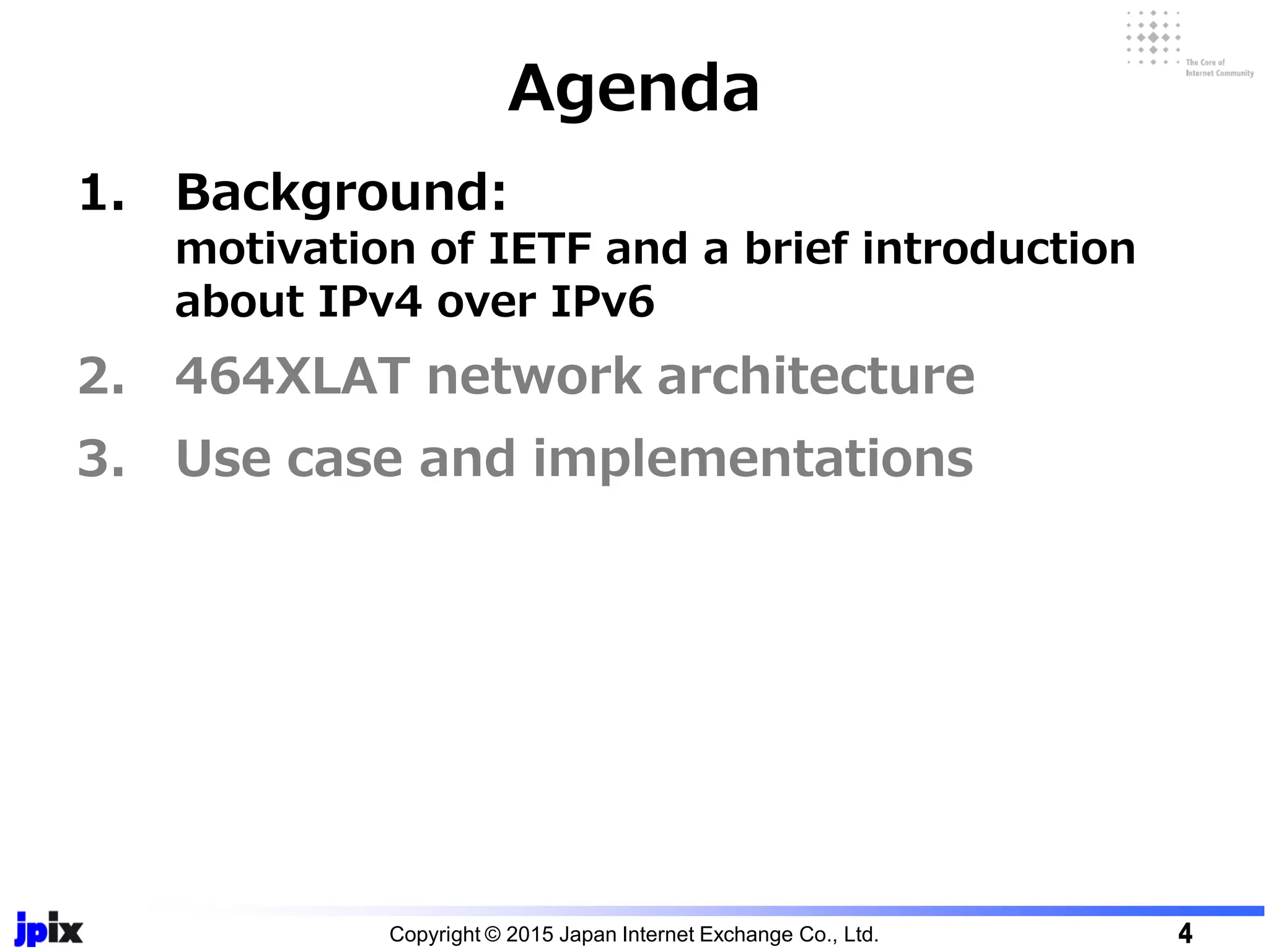 1. Background:
motivation of IETF and a brief introduction
about IPv4 over IPv6
2. 464XLAT network architecture
3. Use case and implementations
Agenda
Copyright © 2015 Japan Internet Exchange Co., Ltd. 4
 