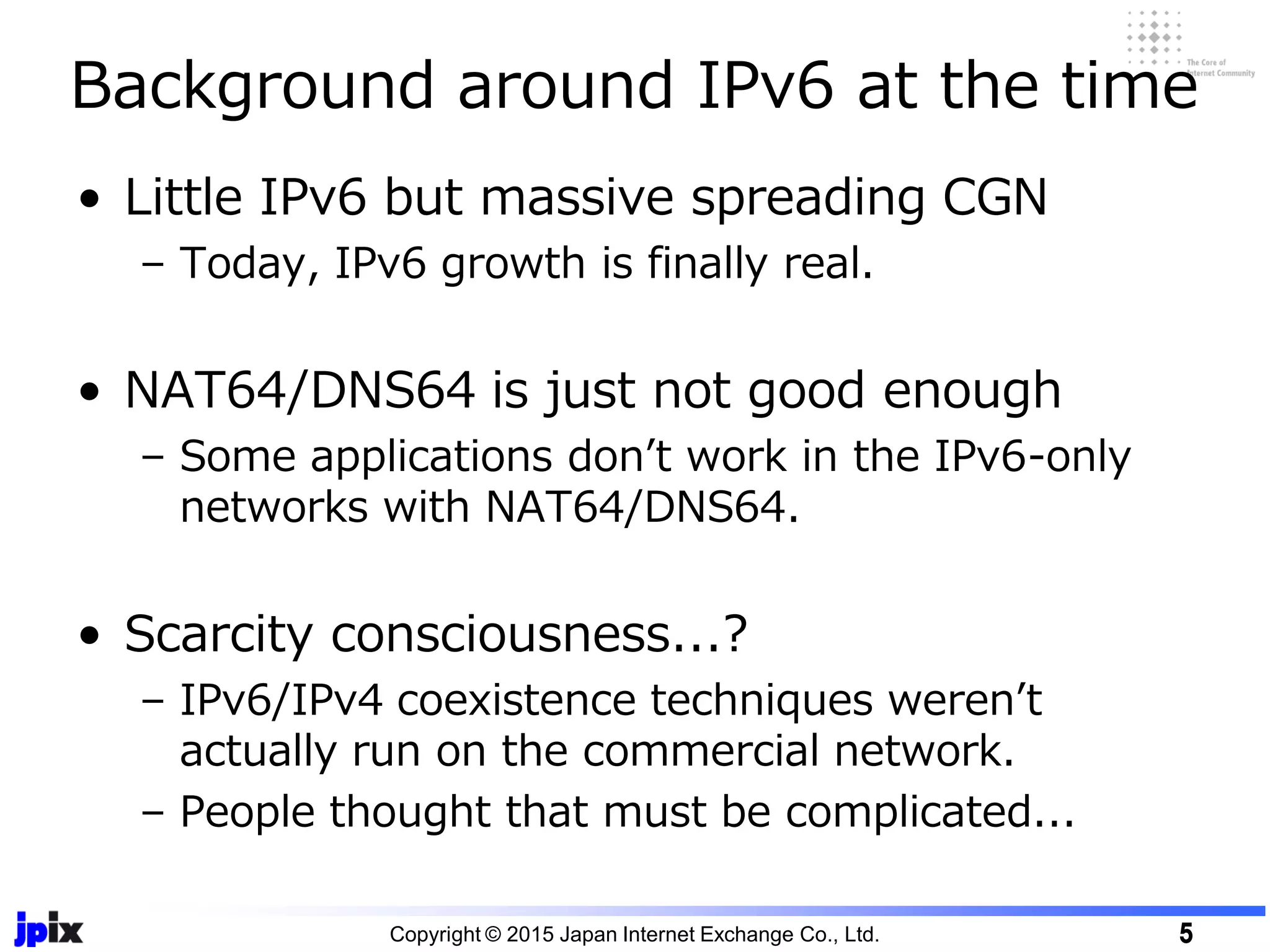 • Little IPv6 but massive spreading CGN
– Today, IPv6 growth is finally real.
• NAT64/DNS64 is just not good enough
– Some applications don’t work in the IPv6-only
networks with NAT64/DNS64.
• Scarcity consciousness...?
– IPv6/IPv4 coexistence techniques weren’t
actually run on the commercial network.
– People thought that must be complicated...
Background around IPv6 at the time
Copyright © 2015 Japan Internet Exchange Co., Ltd. 5
 