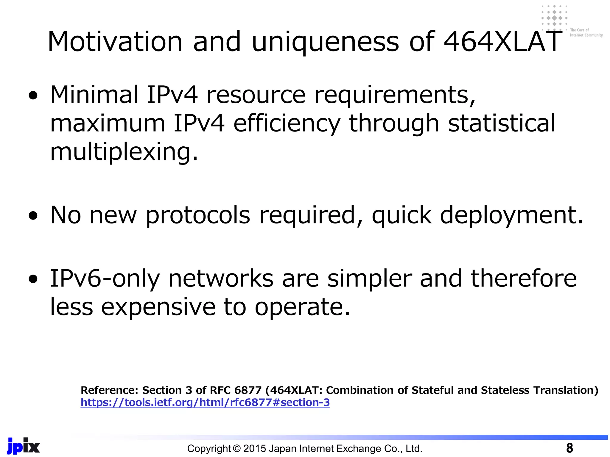 • Minimal IPv4 resource requirements,
maximum IPv4 efficiency through statistical
multiplexing.
• No new protocols required, quick deployment.
• IPv6-only networks are simpler and therefore
less expensive to operate.
Motivation and uniqueness of 464XLAT
Copyright © 2015 Japan Internet Exchange Co., Ltd. 8
Reference: Section 3 of RFC 6877 (464XLAT: Combination of Stateful and Stateless Translation)
https://tools.ietf.org/html/rfc6877#section-3
 