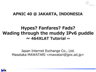 Hypes? Fanfares? Fads?
Wading through the muddy IPv6 puddle
~ 464XLAT Tutorial ~
Japan Internet Exchange Co., Ltd.
Masataka MAWATARI <mawatari@jpix.ad.jp>
APNIC 40 @ JAKARTA, INDONESIA
 