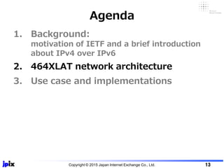 1. Background:
motivation of IETF and a brief introduction
about IPv4 over IPv6
2. 464XLAT network architecture
3. Use case and implementations
Agenda
Copyright © 2015 Japan Internet Exchange Co., Ltd. 13
 