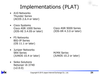 Implementations (PLAT)
• A10 Networks
Thunder Series
(ACOS 2.6.4 or later)
• Cisco Systems
Cisco ASR 1000 Series
(IOS-XE 3.4.0S or later)
• F5 Networks
BIG-IP Series
(OS 11.1 or later)
• Juniper Networks
SRX Series
(JUNOS 10.4 or later)
• Seiko Solutions
Netwiser iX-3740
(v2.0.0)
Cisco ASR 9000 Series
(IOS-XR 4.3.0 or later)
Copyright © 2015 Japan Internet Exchange Co., Ltd. 24
M/MX Series
(JUNOS 10.2 or later)
 