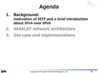 1. Background:
motivation of IETF and a brief introduction
about IPv4 over IPv6
2. 464XLAT network architecture
3. Use case and implementations
Agenda
Copyright © 2015 Japan Internet Exchange Co., Ltd. 4
 