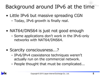 • Little IPv6 but massive spreading CGN
– Today, IPv6 growth is finally real.
• NAT64/DNS64 is just not good enough
– Some applications don’t work in the IPv6-only
networks with NAT64/DNS64.
• Scarcity consciousness...?
– IPv6/IPv4 coexistence techniques weren’t
actually run on the commercial network.
– People thought that must be complicated...
Background around IPv6 at the time
Copyright © 2015 Japan Internet Exchange Co., Ltd. 5
 