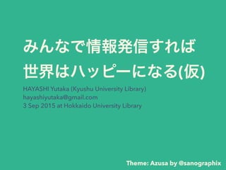 みんなで情報発信すれば 
世界はハッピーになる(仮)
HAYASHI Yutaka (Kyushu University Library)
hayashiyutaka@gmail.com
3 Sep 2015 at Hokkaido University Library
Theme: Azusa by @sanographix
 