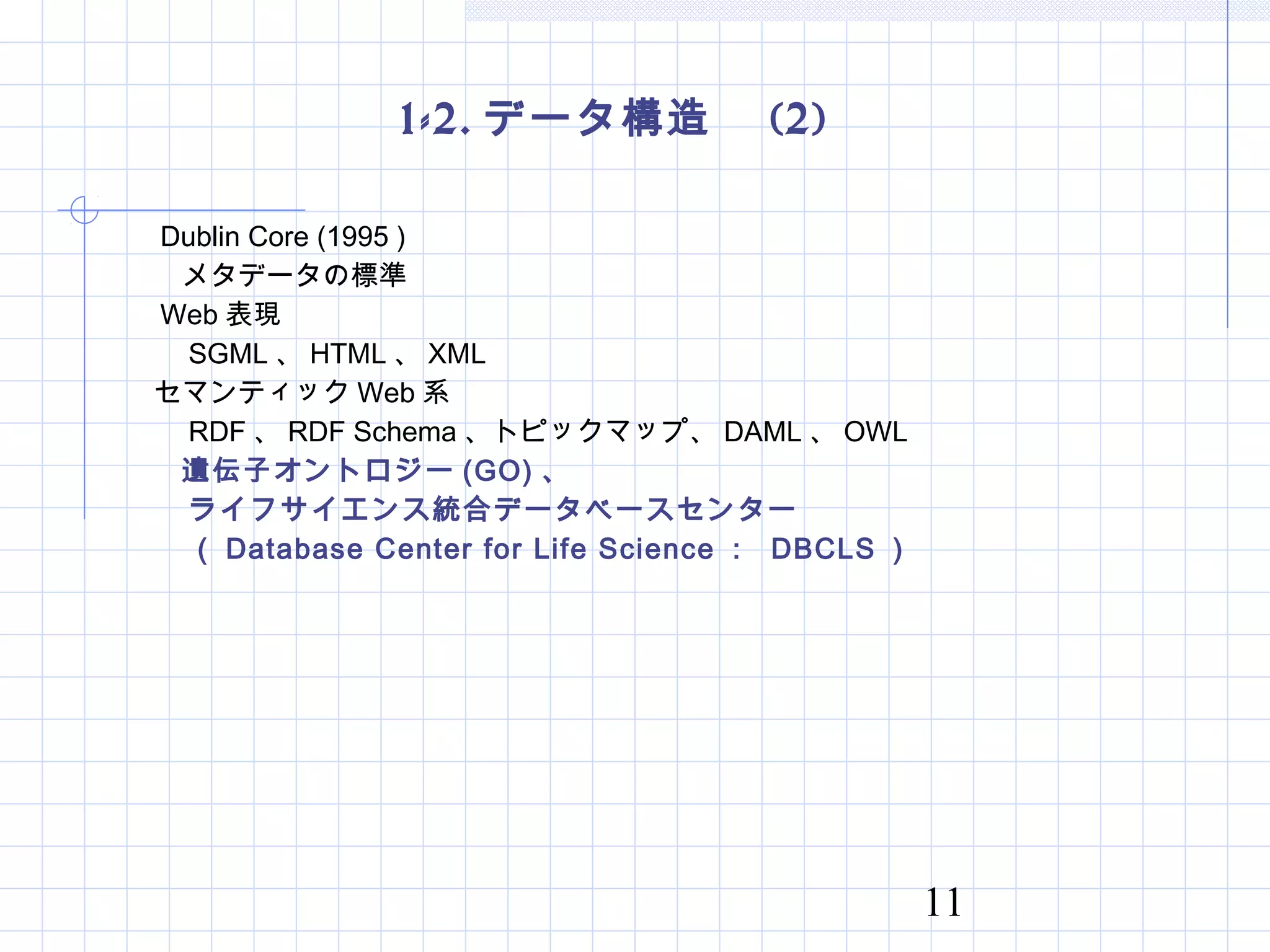 11
1-2. データ構造　 (2)
　　 Dublin Core (1995 )
　　　メタデータの標準
　　 Web 表現
　　　 SGML 、 HTML 、 XML
　　セマンティック Web 系
　　　 RDF 、 RDF Schema 、トピックマップ、 DAML 、 OWL
　　　遺伝子オントロジー (GO) 、
　　　ライフサイエンス統合データベースセンター
　　　（ Database Center for Life Science ： DBCLS ）
 