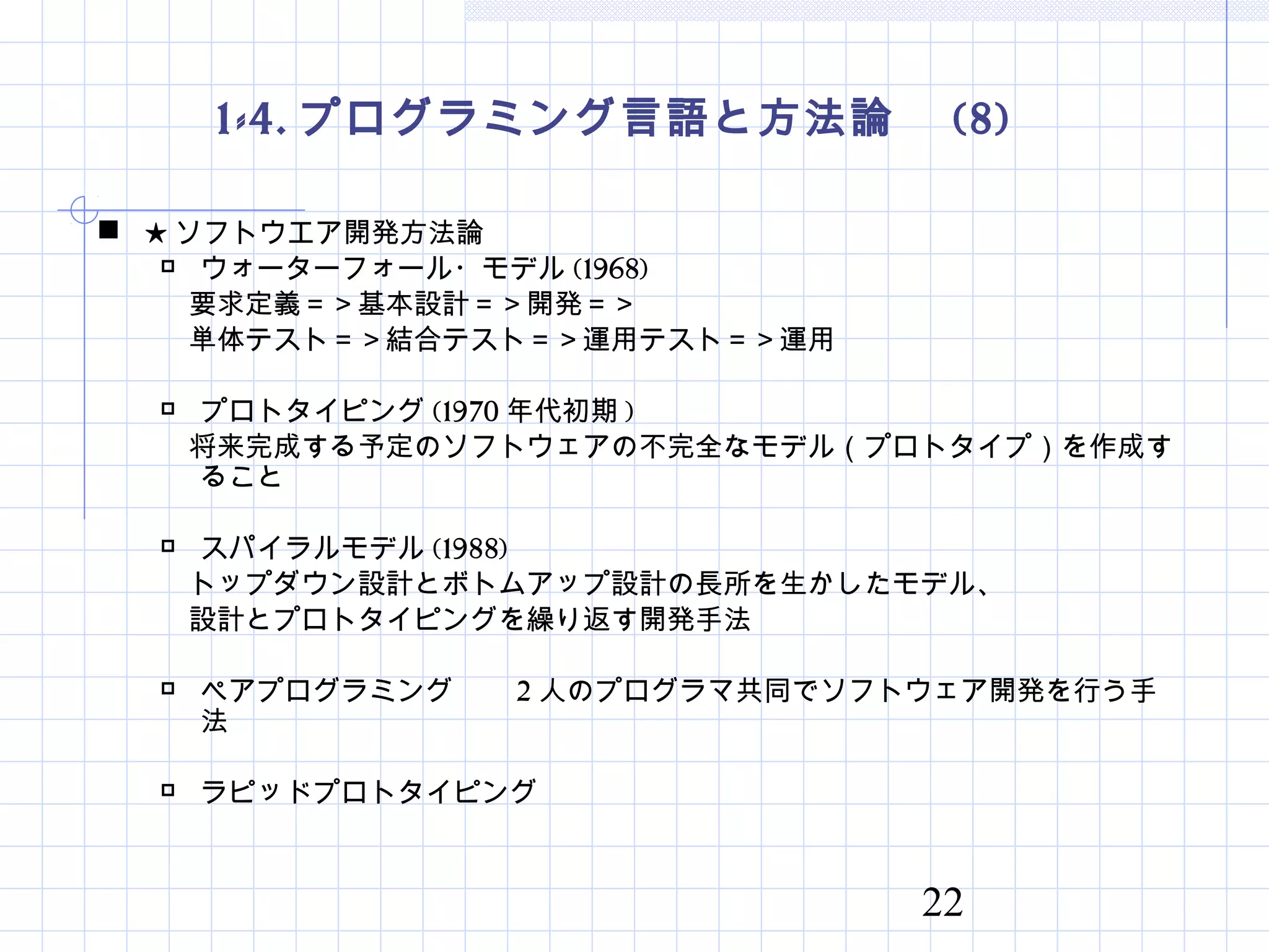 22
1-4. プログラミング言語と方法論　 (8)
 ★ ソフトウエア開発方法論
 ウォーターフォール・モデル (1968)
　要求定義＝＞基本設計＝＞開発＝＞
　単体テスト＝＞結合テスト＝＞運用テスト＝＞運用
 プロトタイピング (1970 年代初期 )
　将来完成する予定のソフトウェアの不完全なモデル（プロトタイプ）を作成す
ること
 スパイラルモデル (1988)
　トップダウン設計とボトムアップ設計の長所を生かしたモデル、
　設計とプロトタイピングを繰り返す開発手法
 ペアプログラミング　　 2 人のプログラマ共同でソフトウェア開発を行う手
法
 ラピッドプロトタイピング
 