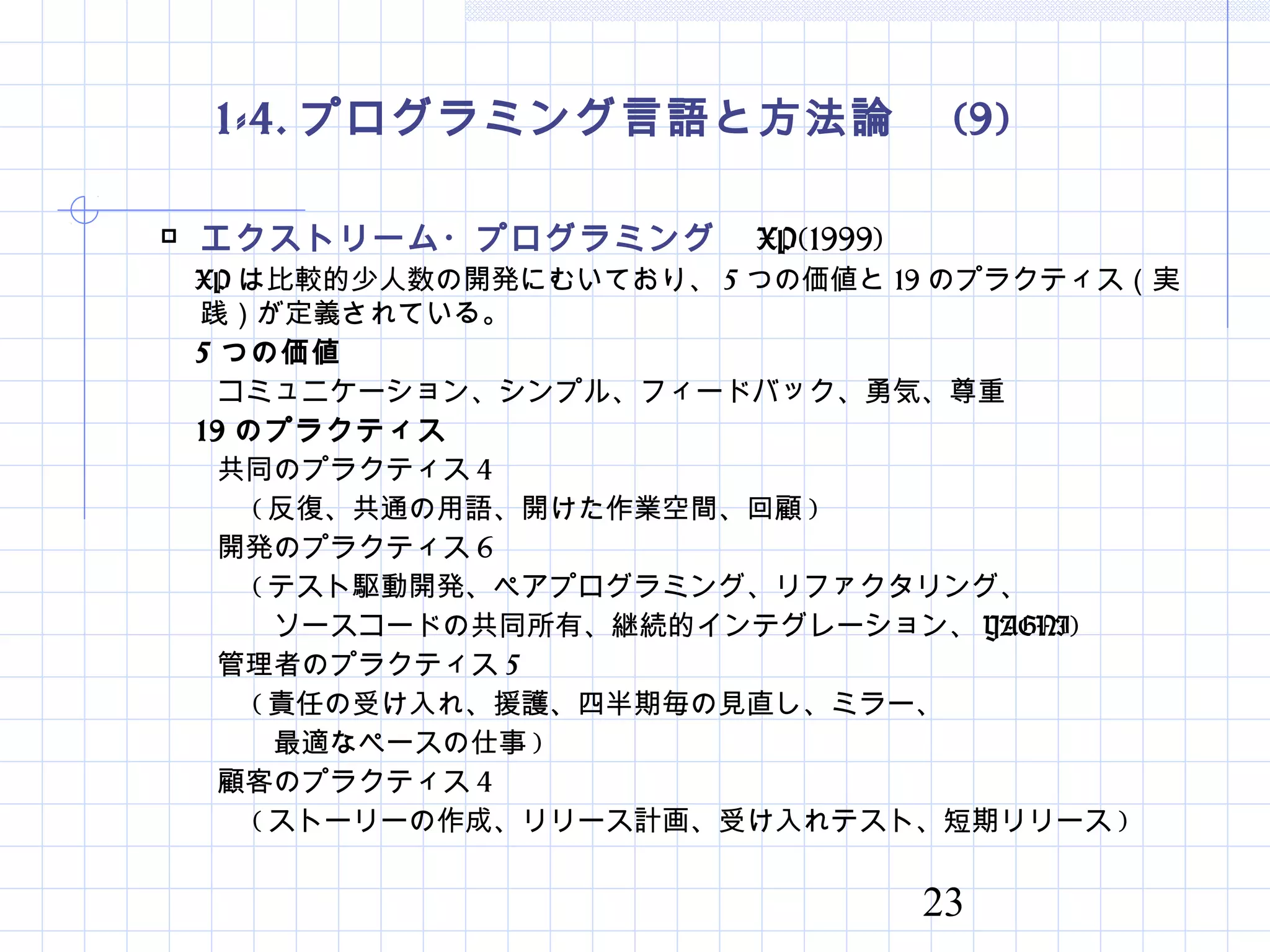 23
1-4. プログラミング言語と方法論　 (9)
 エクストリーム・プログラミング　 XP(1999)
　 XP は比較的少人数の開発にむいており、 5 つの価値と 19 のプラクティス（実
践）が定義されている。
　 5 つの価値
　　コミュニケーション、シンプル、フィードバック、勇気、尊重
　 19 のプラクティス
　　共同のプラクティス 4
　　　 ( 反復、共通の用語、開けた作業空間、回顧 )
　　開発のプラクティス 6
　　　 ( テスト駆動開発、ペアプログラミング、リファクタリング、
　　　　ソースコードの共同所有、継続的インテグレーション、 YAGNI)
　　管理者のプラクティス 5
　　　 ( 責任の受け入れ、援護、四半期毎の見直し、ミラー、
　　　　最適なペースの仕事 ) 　
　　顧客のプラクティス 4
　　　 ( ストーリーの作成、リリース計画、受け入れテスト、短期リリース )
 