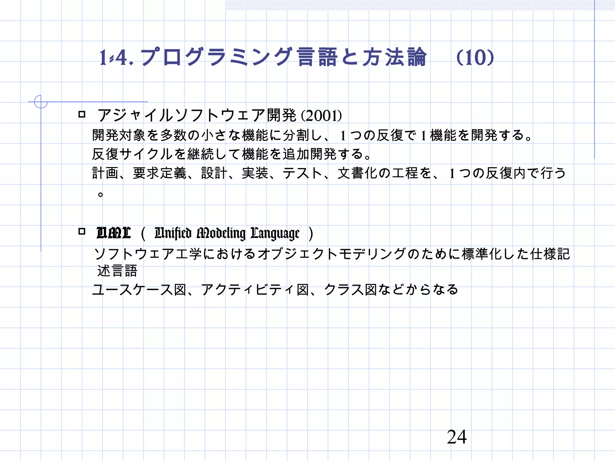 24
1-4. プログラミング言語と方法論　 (10)
 アジャイルソフトウェア開発 (2001)
　開発対象を多数の小さな機能に分割し、 1 つの反復で 1 機能を開発する。
　反復サイクルを継続して機能を追加開発する。
　計画、要求定義、設計、実装、テスト、文書化の工程を、 1 つの反復内で行う
。
 UML （ Unified Modeling Language ）
　ソフトウェア工学におけるオブジェクトモデリングのために標準化した仕様記
述言語
　ユースケース図、アクティビティ図、クラス図などからなる
 
