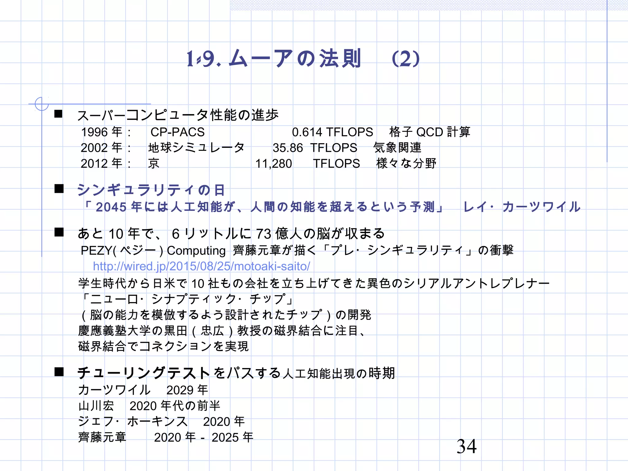 34
1-9. ムーアの法則　 (2)
 スーパーコンピュータ性能の進歩
　　 1996 年：　 CP-PACS 　　　　　 0.614 TFLOPS 　格子 QCD 計算
　　 2002 年：　地球シミュレータ　 35.86 TFLOPS 　気象関連
　　 2012 年：　京 　　 11,280 TFLOPS 　様々な分野
 シンギュラリティの日
　　「 2045 年には人工知能が、人間の知能を超えるという予測」　レイ・カーツワイル
 あと 10 年で、 6 リットルに 73 億人の脳が収まる
　　 PEZY( ペジー ) Computing 齊藤元章が描く「プレ・シンギュラリティ」の衝撃
　　　 http://wired.jp/2015/08/25/motoaki-saito/
　　学生時代から日米で 10 社もの会社を立ち上げてきた異色のシリアルアントレプレナー
　　「ニューロ・シナプティック・チップ」
　　（脳の能力を模倣するよう設計されたチップ）の開発
　　慶應義塾大学の黒田（忠広）教授の磁界結合に注目、
　　磁界結合でコネクションを実現
 チューリングテストをパスする人工知能出現の時期
　　カーツワイル　 2029 年
　　山川宏　 2020 年代の前半
　　ジェフ・ホーキンス　 2020 年
　　齊藤元章　　 2020 年－ 2025 年
 