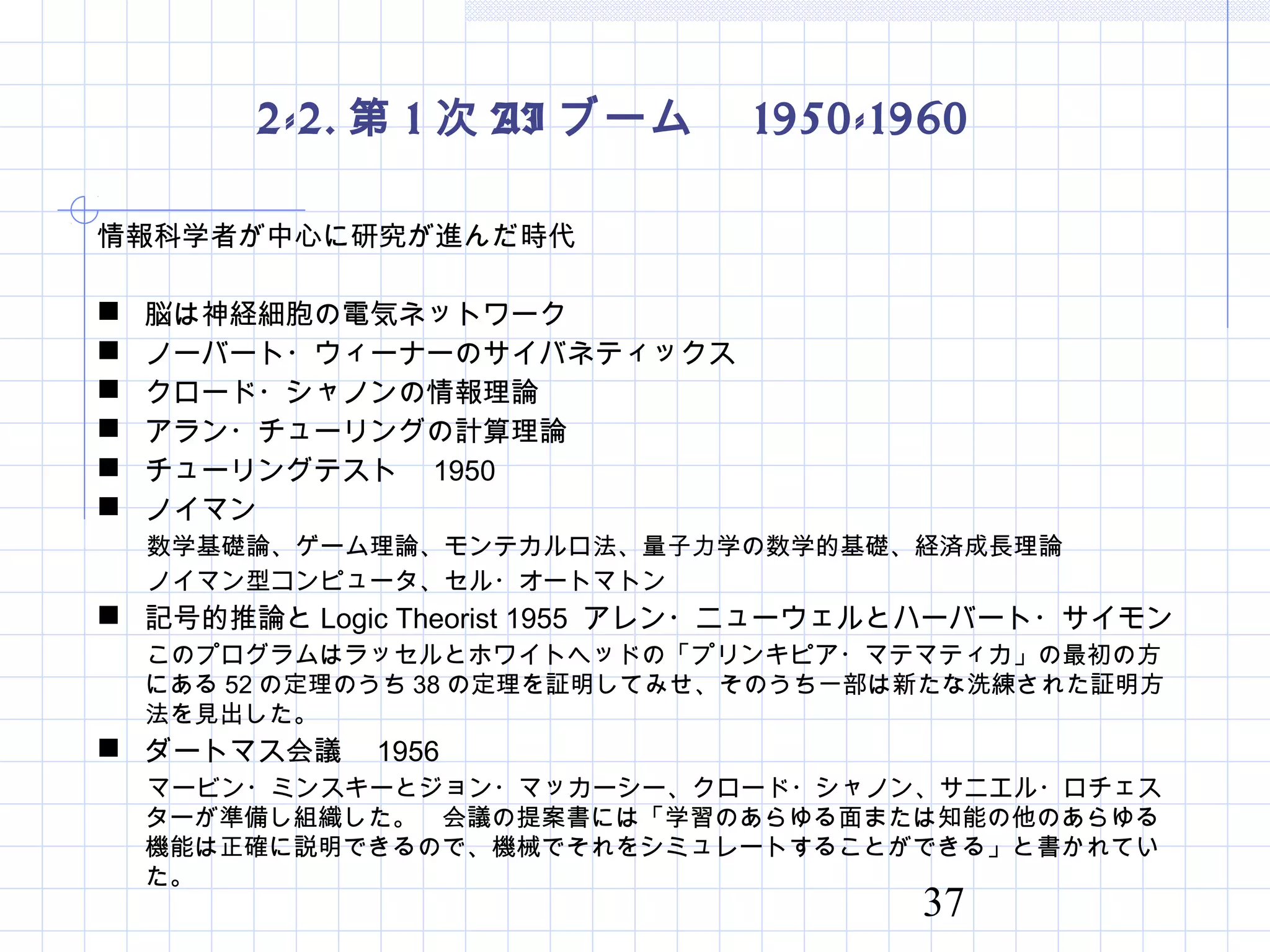 37
2-2. 第 1 次 AI ブーム　 1950-1960
情報科学者が中心に研究が進んだ時代
 脳は神経細胞の電気ネットワーク
 ノーバート・ウィーナーのサイバネティックス
 クロード・シャノンの情報理論
 アラン・チューリングの計算理論
 チューリングテスト　 1950
 ノイマン
　　数学基礎論、ゲーム理論、モンテカルロ法、量子力学の数学的基礎、経済成長理論
　　ノイマン型コンピュータ、セル・オートマトン
 記号的推論と Logic Theorist 1955 アレン・ニューウェルとハーバート・サイモン
　 このプログラムはラッセルとホワイトヘッドの「プリンキピア・マテマティカ」の最初の方
にある 52 の定理のうち 38 の定理を証明してみせ、そのうち一部は新たな洗練された証明方
法を見出した。
 ダートマス会議　 1956
　　マービン・ミンスキーとジョン・マッカーシー、クロード・シャノン、サニエル・ロチェス
ターが準備し組織した。　会議の提案書には「学習のあらゆる面または知能の他のあらゆる
機能は正確に説明できるので、機械でそれをシミュレートすることができる」と書かれてい
た。
 