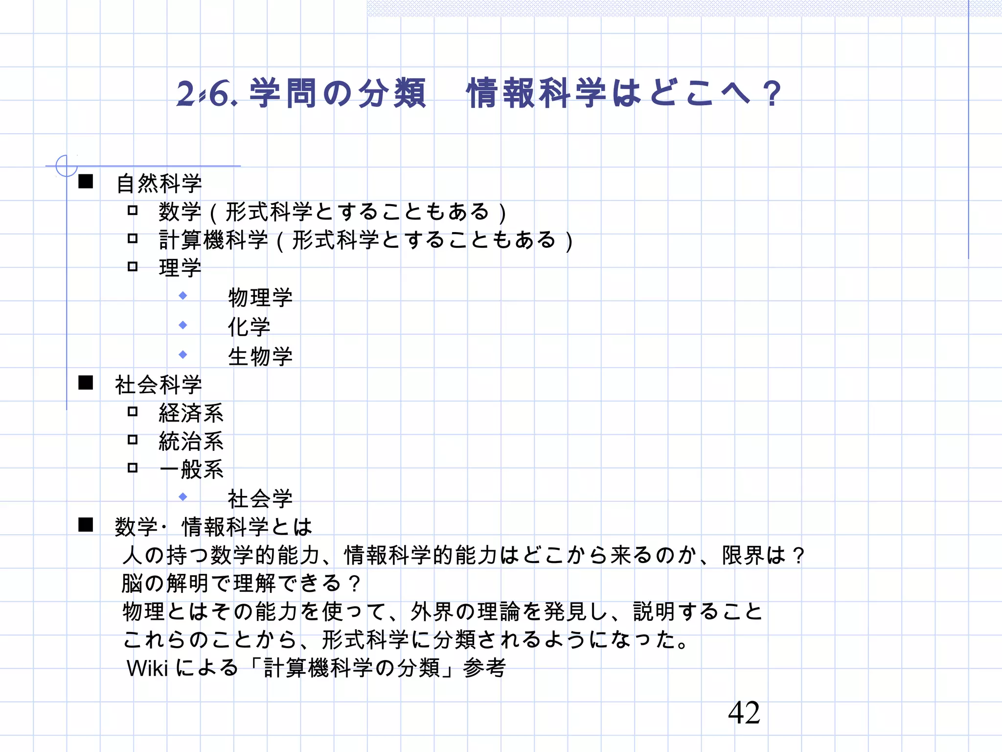 42
2-6. 学問の分類　情報科学はどこへ？
 自然科学
 数学（形式科学とすることもある）
 計算機科学（形式科学とすることもある）
 理学
 物理学
 化学
 生物学
 社会科学
 経済系
 統治系
 一般系
 社会学
 数学・情報科学とは
　　人の持つ数学的能力、情報科学的能力はどこから来るのか、限界は？
　　脳の解明で理解できる？
　　物理とはその能力を使って、外界の理論を発見し、説明すること
　　これらのことから、形式科学に分類されるようになった。
　　 Wiki による「計算機科学の分類」参考
 