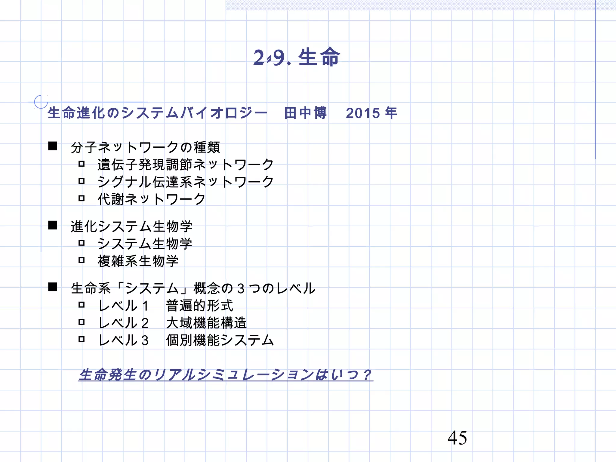 45
2-9. 生命
生命進化のシステムバイオロジー　田中博　 2015 年
 分子ネットワークの種類
 遺伝子発現調節ネットワーク
 シグナル伝達系ネットワーク
 代謝ネットワーク
 進化システム生物学
 システム生物学
 複雑系生物学
 生命系「システム」概念の３つのレベル
 レベル１　普遍的形式
 レベル２　大域機能構造
 レベル３　個別機能システム
生命発生のリアルシミュレーションはいつ？
 