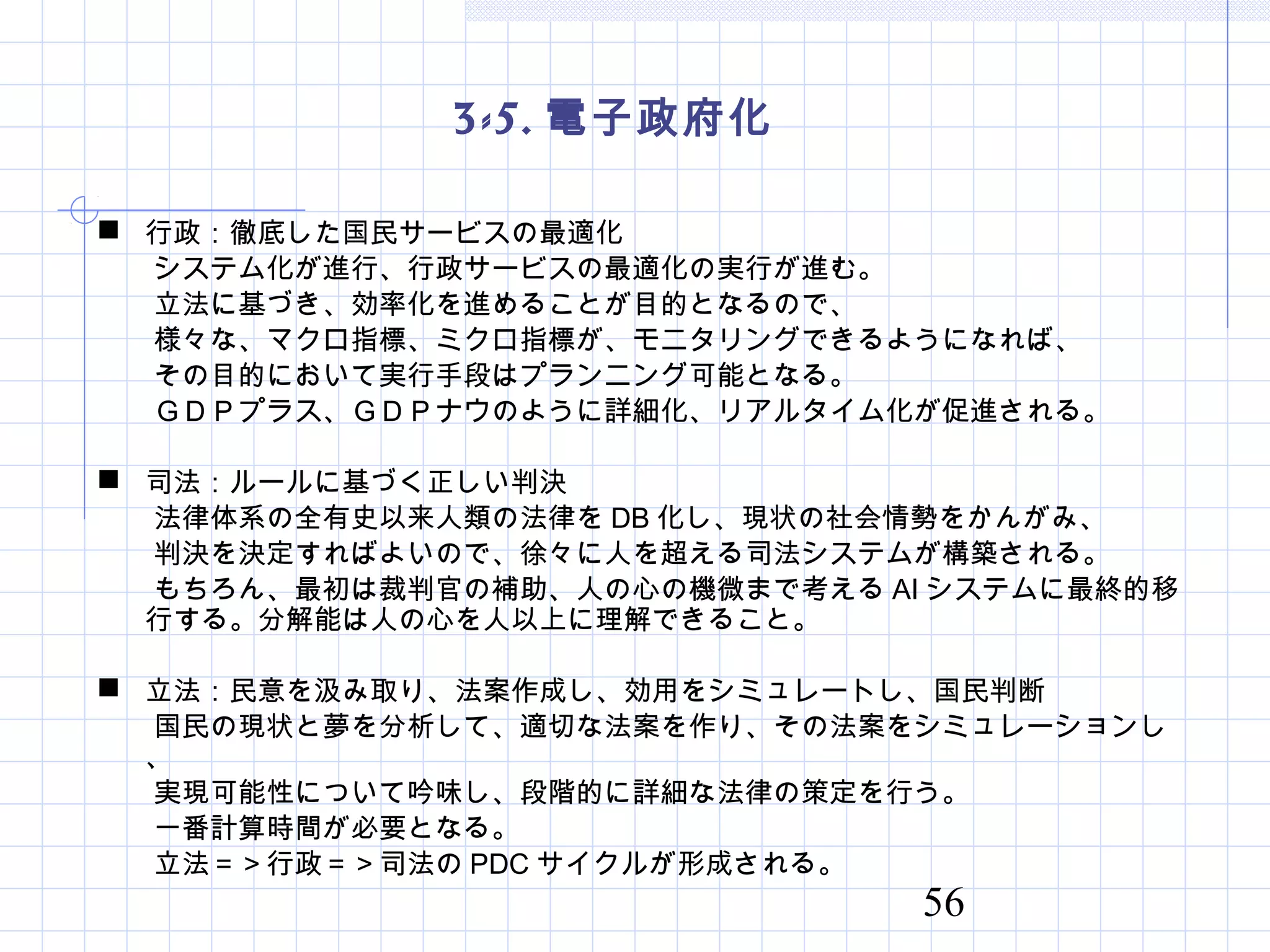 56
3-5. 電子政府化
 行政：徹底した国民サービスの最適化
　　システム化が進行、行政サービスの最適化の実行が進む。
　　立法に基づき、効率化を進めることが目的となるので、
　　様々な、マクロ指標、ミクロ指標が、モニタリングできるようになれば、
　　その目的において実行手段はプランニング可能となる。
　　ＧＤＰプラス、ＧＤＰナウのように詳細化、リアルタイム化が促進される。
 司法：ルールに基づく正しい判決
　　法律体系の全有史以来人類の法律を DB 化し、現状の社会情勢をかんがみ、
　　判決を決定すればよいので、徐々に人を超える司法システムが構築される。
　　もちろん、最初は裁判官の補助、人の心の機微まで考える AI システムに最終的移
行する。分解能は人の心を人以上に理解できること。
 立法：民意を汲み取り、法案作成し、効用をシミュレートし、国民判断
　　国民の現状と夢を分析して、適切な法案を作り、その法案をシミュレーションし
、
　　実現可能性について吟味し、段階的に詳細な法律の策定を行う。
　　一番計算時間が必要となる。
　　立法＝＞行政＝＞司法の PDC サイクルが形成される。
 