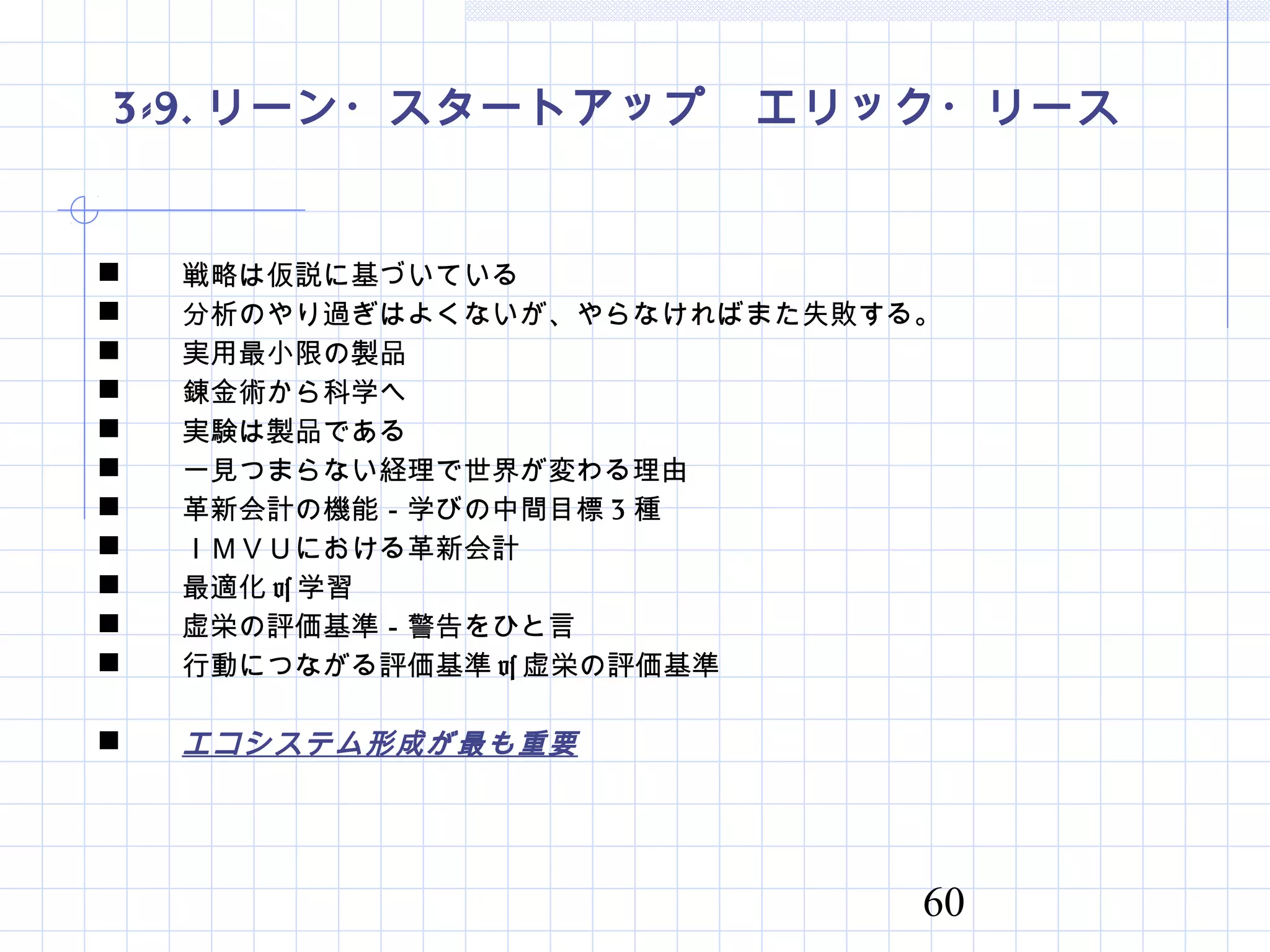 60
3-9. リーン・スタートアップ　エリック・リース
 戦略は仮説に基づいている
 分析のやり過ぎはよくないが、やらなければまた失敗する。
 実用最小限の製品
 錬金術から科学へ
 実験は製品である
 一見つまらない経理で世界が変わる理由
 革新会計の機能－学びの中間目標 3 種
 ＩＭＶＵにおける革新会計
 最適化 vs 学習
 虚栄の評価基準－警告をひと言
 行動につながる評価基準 vs 虚栄の評価基準
 エコシステム形成が最も重要
 
