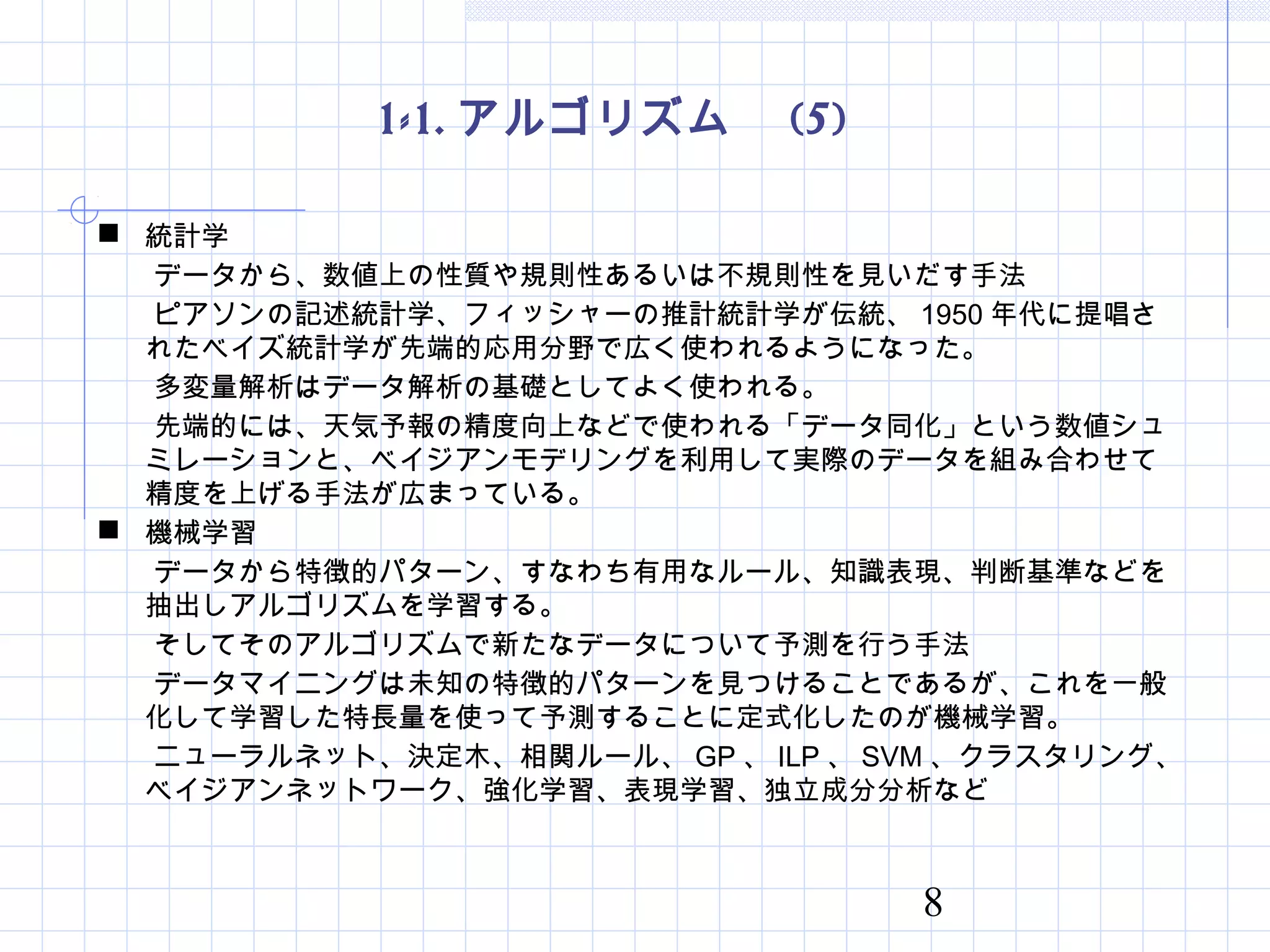 8
1-1. アルゴリズム　 (5)
 統計学
　　データから、数値上の性質や規則性あるいは不規則性を見いだす手法
　　ピアソンの記述統計学、フィッシャーの推計統計学が伝統、 1950 年代に提唱さ
れたベイズ統計学が先端的応用分野で広く使われるようになった。
　　多変量解析はデータ解析の基礎としてよく使われる。
　　先端的には、天気予報の精度向上などで使われる「データ同化」という数値シュ
ミレーションと、ベイジアンモデリングを利用して実際のデータを組み合わせて
精度を上げる手法が広まっている。
 機械学習
　　データから特徴的パターン、すなわち有用なルール、知識表現、判断基準などを
抽出しアルゴリズムを学習する。
　　そしてそのアルゴリズムで新たなデータについて予測を行う手法
　　データマイニングは未知の特徴的パターンを見つけることであるが、これを一般
化して学習した特長量を使って予測することに定式化したのが機械学習。
　　ニューラルネット、決定木、相関ルール、 GP 、 ILP 、 SVM 、クラスタリング、
ベイジアンネットワーク、強化学習、表現学習、独立成分分析など
 