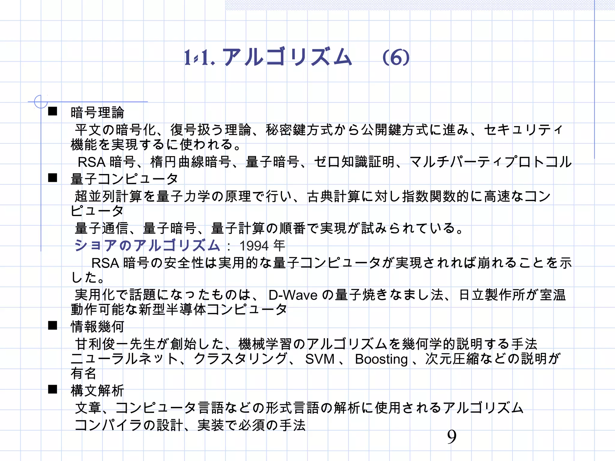 9
1-1. アルゴリズム　 (6)
 暗号理論
　　平文の暗号化、復号扱う理論、秘密鍵方式から公開鍵方式に進み、セキュリティ
機能を実現するに使われる。
　　 RSA 暗号、楕円曲線暗号、量子暗号、ゼロ知識証明、マルチパーティプロトコル
 量子コンピュータ
　　超並列計算を量子力学の原理で行い、古典計算に対し指数関数的に高速なコン
ピュータ
　　量子通信、量子暗号、量子計算の順番で実現が試みられている。
　　ショアのアルゴリズム： 1994 年
　　　 RSA 暗号の安全性は実用的な量子コンピュータが実現されれば崩れることを示
した。
　　実用化で話題になったものは、 D-Wave の量子焼きなまし法、日立製作所が室温
動作可能な新型半導体コンピュータ
 情報幾何
　　甘利俊一先生が創始した、機械学習のアルゴリズムを幾何学的説明する手法　
ニューラルネット、クラスタリング、 SVM 、 Boosting 、次元圧縮などの説明が
有名
 構文解析
　　文章、コンピュータ言語などの形式言語の解析に使用されるアルゴリズム
　　コンパイラの設計、実装で必須の手法
 