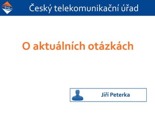 Český telekomunikační úřad
O aktuálních otázkách
(a také o tom, co jsme kdysi s panem Sovou
provedli ČTÚ)
Jiří Peterka
 