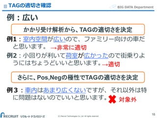 (C) Recruit Technologies Co.,Ltd. All rights reserved.
BIG DATA DepartmentTAGの適切さ確認
例：広い
例1：室内空間が広いので、ファミリー向けの車だ
と思います。
例2：小回りが利いて荷室が広かったので街乗りよ
うにはちょうどいいと思います。
例３：車内はあまり広くないですが、それ以外は特
に問題はないのでいいと思います。
16
かかり受け解析から、TAGの適切さを決定
さらに、Pos,Negの極性でTAGの適切さを決定
対象外
→非常に適切
→適切
 
