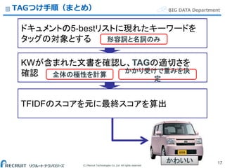 (C) Recruit Technologies Co.,Ltd. All rights reserved.
BIG DATA DepartmentTAGつけ手順（まとめ）
17
ドキュメントの5-bestリストに現れたキーワードを
タッグの対象とする
KWが含まれた文書を確認し、TAGの適切さを
確認 全体の極性を計算
かかり受けで重みを決
定
TFIDFのスコアを元に最終スコアを算出
形容詞と名詞のみ
かわいい
 