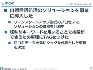 (C) Recruit Technologies Co.,Ltd. All rights reserved.
BIG DATA Departmentまとめ
 自然言語処理のソリューションを事業
に導入した
 リーンスタートアップ形式のプロセスで、
ソリューションの影響を計測中
 曖昧なキーワードを用いることで検索が
できるため車種にTAGをつけた
 口コミデータを元にタッグを代表とした車種
を決定
22
 