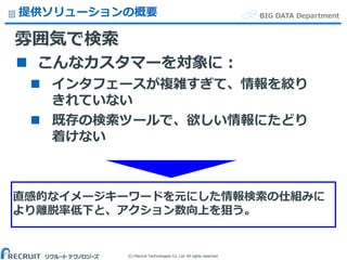 (C) Recruit Technologies Co.,Ltd. All rights reserved.
BIG DATA Department提供ソリューションの概要
雰囲気で検索
 こんなカスタマーを対象に：
 インタフェースが複雑すぎて、情報を絞り
きれていない
 既存の検索ツールで、欲しい情報にたどり
着けない
直感的なイメージキーワードを元にした情報検索の仕組みに
より離脱率低下と、アクション数向上を狙う。
 