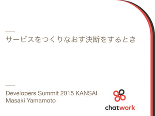 1
サービスをつくりなおす決断をするとき
Developers Summit 2015 KANSAI

Masaki Yamamoto
 