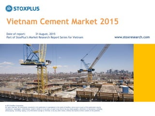 ‹#›
Vietnam Cement Market 2015
@ 2015 StoxPlus Corporation.
All rights reserved. All information contained in this publication is copyrighted in the name of StoxPlus, and as such no part of this publication may be
reproduced, repackaged, redistributed, resold in whole or in any part, or used in any form or by any means graphic, electronic or mechanical, including
photocopying, recording, taping, or by information storage or retrieval, or by any other means, without the express written consent of the publisher.
Date of report: 31 August, 2015
Part of StoxPlus’s Market Research Report Series for Vietnam www.stoxresearch.com
 