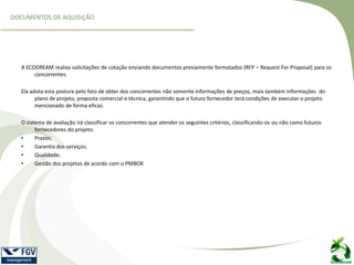 A ECODREAM realiza solicitações de cotação enviando documentos previamente formatados (RFP – Request For Proposal) para os
concorrentes.
Ela adota esta postura pelo fato de obter dos concorrentes não somente informações de preços, mais também informações do
plano de projeto, proposta comercial e técnica, garantindo que o futuro fornecedor terá condições de executar o projeto
mencionado de forma eficaz.
O sistema de avaliação irá classificar os concorrentes que atender os seguintes critérios, classificando-os ou não como futuros
fornecedores do projeto.
• Prazos;
• Garantia dos serviços;
• Qualidade;
• Gestão dos projetos de acordo com o PMBOK
DOCUMENTOS DE AQUISIÇÃO
 