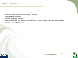 Deverá ser realizado auditorias semanais visando a qualidade;
Acompanhamento de processo;
Sistema de avaliação do fornecedor;
Deverá ser apresentado diário de obras, relatórios semanais e relatórios mensais com os avanços físicos da obra;
Seguir com máximo vigor o contrato.
ATITUDES E FISCALIZAÇÃO
 