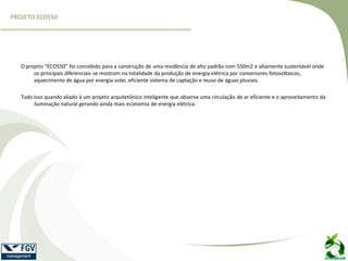 O projeto “ECO550” foi concebido para a construção de uma residência de alto padrão com 550m2 e altamente sustentável onde
os principais diferenciais se mostram na totalidade da produção de energia elétrica por conversores fotovoltaicos,
aquecimento de água por energia solar, eficiente sistema de captação e reuso de águas pluviais.
Tudo isso quando aliado à um projeto arquitetônico inteligente que observa uma circulação de ar eficiente e o aproveitamento da
iluminação natural gerando ainda mais economia de energia elétrica.
PROJETO ECO550
 