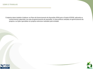 O objetivo deste trabalho é elaborar um Plano de Gerenciamento de Aquisições (PGA) para o Projeto ECO550, aplicando os
conhecimentos adquiridos nas aulas de gerenciamento de aquisições, as boas práticas utilizadas em gerenciamento de
projetos e as lições aprendidas em projetos anteriores realizados pela entidade.
SOBRE O TRABALHO
 