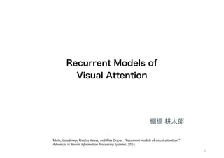 Recurrent Models of  
Visual Attention 
1
棚橋 耕太郎
Mnih,	
  Volodymyr,	
  Nicolas	
  Heess,	
  and	
  Alex	
  Graves.	
  "Recurrent	
  models	
  of	
  visual	
  attention."	
  
Advances	
  in	
  Neural	
  Information	
  Processing	
  Systems.	
  2014.
 