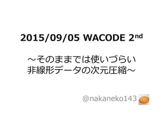 2015/09/05 WACODE 2nd
〜そのままでは使いづらい
非線形データの次元圧縮〜
@nakaneko143
 