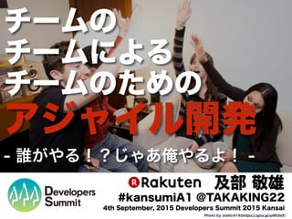 チームの
チームによる
チームのための
アジャイル開発
- 誰がやる！？じゃあ俺やるよ！ -
及部 敬雄
#kansumiA1 @TAKAKING22
4th September, 2015 Developers Summit 2015 Kansai
Photo by static416(https://goo.gl/pWUlef)
 