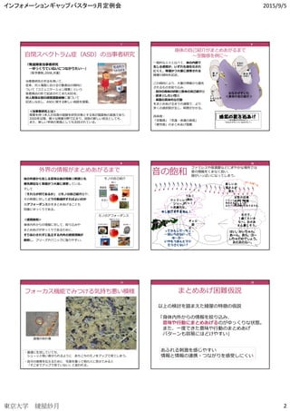 インフォメーションギャップバスター9月定例会 2015/9/5
東京大学 綾屋紗月 2
自閉スペクトラム症（ASD）の当事者研究
7777
『発達障害当事者研究
―ゆっくりていねいにつながりたい―』
（医学書院,2008,共著）
当事者研究の手法を用いて、
従来、対人場⾯における⾏動表出の傾向に
ついて「コミュニケーション障害」という
他者視点の形で記述されてきたASDを、
対⼈関係以前の感覚運動経験に基づいて
記述しなおし、ASDに関する新しい仮説を提案。
＜当事者研究とは＞
障害を持つ本人が自身の経験を研究対象とする我が国固有の実践であり、
2000年以降、様々な障害分野で広まり、自助の新しい技法としても、
また、新しい学術の実践としても注目されている。
⼀般的な人々と比べて、体の内部で
生じる感覚が、いずれも潜在化され
にくく、等価かつ⼤量に感受される
綾屋の傾向を記述。
この傾向により、大量の情報から優先
されるものを絞り込み、
・自分の身体の状態(<(<(<(<身体の自己紹介>)>)>)>)
・欲求(<(<(<(<したい性>)>)>)>)
・実際の具体的な⾏動
をまとめあげるまでの過程で、より
多くの選択肢が生じ、時間がかかる。
具体例：
「空腹感」「気温・体温の高低」
「疲労感」のまとめあげ困難
身体の自己紹介がまとめあがるまで
〜空腹感を例に〜
胸が
わさわ
さ
ボ ー ッ
とする
頭皮が
かゆい
動けない
手足が
冷たい
頭が重い
倒れそう
よく
わからない
痛み
肩 が
重い
胸が
締まる 胃のあたりが
へこむ
頭 が
重い
ボ ー ッ
とする
頭皮が
かゆい
動けない
手足が
冷たい
頭 が
重い
倒れそう
足が
しびれた
肩が
重い
頬 が
痛い
鼻 水 が
出る
右下腹部が
張っている
「おなかがすいているのかも？」
「風邪かも？」
「具合悪いのかも？」
「何か悩みがあったかな？」
「生理前？」
推
察
胸が
わさわさ
ボ ー ッ と
する
頭 皮 が
かゆい
動けない
手足が
冷たい頭 が
重い
倒 れ そ
う
よく
わからない
痛み
肩 が
重い
胸が
締まる
胃のあたりが
へこむ
気 持 ち 悪
い
イライラ
悲しい
「やっぱり具合悪いのかも？」
「さっき言われたことがイヤなのかな？」
「本の読みすぎかも？」
「おなかがすいているのかも？」
推
察
胸が
わさわさ
ボ ーッ と
する
頭 皮 が
かゆい
手足が
冷たい
頭 が
重い
倒れそう
よく
わからない
痛み
肩 が
重い
胸が
締まる 胃のあたりが
へこむ
気持ち悪い
イライラ
悲しい
動けない
感覚の絞り込み
おなかがすいた
＜身体の自己紹介＞
頭 皮 が
かゆい
手足が
冷たい
よく
わからない
痛み
肩 が
重い
感覚のまとめあげ
8888
体の外部から生じる意味以前の情報(<(<(<(<刺激>)>)>)>)も
優先順位なく等価かつ⼤量に感受している。
そして
「それらが何であるか」 (<(<(<(<モノの自己紹介>)>)>)>)や、
その刺激に対してどう⾏動選択すればよいのか
(<(<(<(<アフォーダンス>)>)>)>)をまとめあげることも
同様にゆっくりである。
＜感覚飽和＞
身体内外からの情報に対して、絞り込みや
まとめあげがゆっくりであるために、
すりあわされずに乱⽴する内外の感覚情報が
飽和し、フリーズやパニックに陥りやすい。
外界の情報がまとめあがるまで
9999
10101010
音の飽和
いらっしゃいませ
何名さまでしょうか。
おタバコはお吸いになりますか。
新しいお
客さんが
来た
女性の店員
の声。喫煙
席らしい。
女の子、
１歳くらいか
な～。おかあ
さん優しそう。
はい、みぃちゃん、はい、みぃちゃん、はい、みぃちゃん、はい、みぃちゃん、
あ～ん。あら、ぶーあ～ん。あら、ぶーあ～ん。あら、ぶーあ～ん。あら、ぶー
しちゃだめでしょう。しちゃだめでしょう。しちゃだめでしょう。しちゃだめでしょう。
あむあむね～。あむあむね～。あむあむね～。あむあむね～。
申申申申しししし訳訳訳訳ございませんございませんございませんございません！！！！
うわ！
割れ
たっ！！
ラシド～レド
シソ～♪
ニ長調だな。
バイオリン。
ってかんじで～ちょ
～信じられないって
ゆ～か～
いやもうほんとマジ
でうざくない？
ギャル
語
だ・・
・
ファミレスや居酒屋などにぎやかな場所では
音の情報をくまなく拾い、
頭がいっぱいになってしまう。
10101010
フォーカス機能でみつける気持ち悪い模様
道端の枯れ葉
・普通に生活していても、
シューッと吸い寄せられるように あちこちのモノをアップで⾒てしまう。
・自分の感覚を伝えるために 写真を撮って他の人に⾒せてみると
「そこまでアップで⾒ていない」と⾔われる。
11111111
以上の検討を踏まえた綾屋の特徴の仮説
「身体内外からの情報を絞り込み、
意味や⾏動にまとめあげるのがゆっくりな状態。
また、⼀度できた意味や⾏動のまとめあげ
パターンも容易にほどけやすい」
まとめあげ困難仮説
12121212
あふれる刺激を感じやすい
情報と情報の連携・つながりを感受しにくい
 