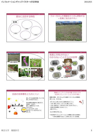 インフォメーションギャップバスター9月定例会 2015/9/5
東京大学 綾屋紗月 3
部分に注目する特性
全体
対象物
対象物
対象物
対象物
13131313
フォーカスした情報をたくさん摂取する
＝差異に気付きやすい
14141414
シソ科オドリコソウ属
ラン科：ネジバナ
ヒメオドリコソウ
ホトケノザ
タデ科：イヌダテ
マメ科：カラスノエンドウ
【紫の雑草】
15151515
イラスト：わたなべふみ
他者と共有されない
わからないことだらけの世界
16161616
会話の全体像をとらえにくい
17171717
楽しそうな会話を聞いていても
楽しさが伝わらない。
休み時間の教室内に飛び交う
会話が、まるで、
速くて意味もルールも
わからない
たくさんのボールを
投げ合っているかのように
感じる。
綾屋の場合、多くの人よりも細かくたくさんの情報を
得ている。そのため、
• 多くの人と同じものに注意を向けにくい。
• うまく聞こえない（たくさん聞こえる）。
• うまく読めない（字のかたちをつかみづらい）。
• 会話の全体像をつかみにくい。
• 疲れやすい。
などの現れが生じる。
⇒社会性やコミュニケーションの障害と⾒える状態は
⼀次的な障害ではなく二次的に生じている状態。
18181818
情報のインプット方法の違いがもたらす
社会的コミュニケーションのすれ違い
18181818
 