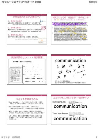 インフォメーションギャップバスター9月定例会 2015/9/5
東京大学 綾屋紗月 7
２．形のまとめあげ
■図形の中に（多数派向けの）文字パターンを発⾒する
(e.g. Stanovich, West & Cunningham, 1991; Wagner & Barker, 1994)
37373737
３．意味のまとめあげ
■文字の中に意味の最小単位（形態素）を発⾒する
(e.g. Carlisle, 1995; Deacon, Parrila & Kirby, 2008)
文字を読むために必要なこと
１．音のまとめあげ
■音の中に（多数派向けの）音韻パターンを発⾒する
(Adams, 1990; National Reading Panel, 2000; Snow, Burns & Griffin, 1998)
37373737
37373737
HGPゴシックE 1⾏改⾏ 13ポイント
38383838
綾屋（⻩⾊）の場合ちらつきがひどく感じ、まったく英文を追えない。
38383838
39393939
英語が読めない・・・識字障害
39393939
communication
ちらついている状態では、
どこで⼀文字として区切ればいいのか把握しづらい。
40404040
フォントを変えてみる
• Comic Sans MS・・・アメリカのコミック本で数⼗年使用
されているフォントをモデルにしたカジュアルなフォント。
• もともと非公式であったことに加え、「読みにくい」
「単純でみっともない」と1994年のリリース以来 批判多数。
• 確かに1932年にラテン文字をもとに開発された伝統的な
フォント Times New Romanと比べると、だらしない感じ？
• しかしその後、意外にも識字障害の⼦どもたちにかかわる
仕事をしている人々に高く評価されるようになったために
生き残った。
41414141
41414141
Comic sans MS
communication
communication
Times New Roman
ふぞろいなので
同じパーツとは認識しにくい
＝読みやすい
きれいにそろっているので、
同じパーツだと判断できてしまう
＝読みづらい
コミックサンズはふぞろい=読みやすい
communication
communication
42424242
 