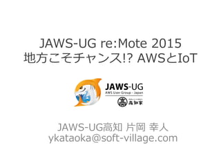 JAWS-UG re:Mote 2015
地方こそチャンス!? AWSとIoT
JAWS-UG高知 片岡 幸人
ykataoka@soft-village.com
 