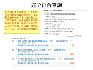 完全符合 詢查
如對檢索 十分確定，且不想由值
系統自動擴大 詢範圍時，可在查
檢索 後加上「值 $ 」符號表示完
全符合 詢。此功能將命令系統查
對輸入檢索 ，作字串完全比對值
而非逐字檢索，但仍會針對關鍵
詞、作者、刊名欄進行參照 詢查
。
 