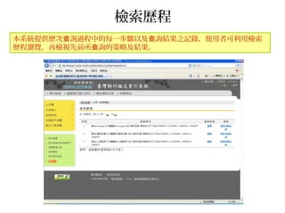 檢索歷程
本系統提供歷次 詢過程中的每一步驟以及 詢結果之記錄，使用者可利用檢索查 查
歷程瀏覽，再檢視先前所 詢的策略及結果。查
 