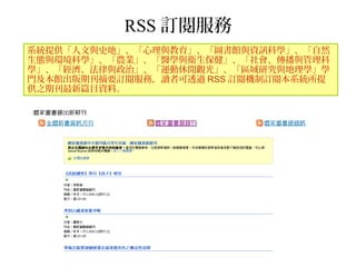 RSS 訂閱服務
系統提供「人文與史地」、「心理與教育」、「圖書館與資訊科學」、「自然
生態與環境科學」、「農業」、「醫學與衛生保健」、「社會、傳播與管理科
學」、「經濟、法律與政治」、「運動休閒觀光」、「區域研究與地理學」學
門及本館出版期刊摘要訂閱服務，讀者可透過 RSS 訂閱機制訂閱本系統所提
供之期刊最新篇目資料。
 