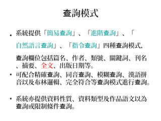 詢模式查
• 系統提供「簡易 詢查 」、「進階 詢查 」、「
自然語言 詢查 」、「指令 詢查 」四種 詢模式，查
詢欄位包括篇名、作者、類號、關鍵詞、刊名查
、摘要、全文、出版日期等。
• 可配合精確 詢、同音 詢、模糊 詢、漢語拼查 查 查
音以及布林邏輯、完全符合等 詢模式進行 詢。查 查
• 系統亦提供資料性質、資料類型及作品語文以為
詢或限制條件 詢。查 查
 