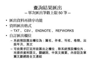 詢結果匯出查
-- 單次匯出筆數上限 50 筆 --
• 匯出資料再排序功能
• 資料匯出格式
– TXT 、 CSV 、 ENDNOTE 、 REFWORKS
• 自訂匯出欄位
– 系統預設匯出欄位為：篇名、作者、刊名、卷期、出
版年月、頁次
– 可依需求訂定所欲匯出之欄位，除系統預設欄位外，
尚提供資料語文、關鍵詞、中英文摘要、內容註及單
篇文獻網路全文連結
 