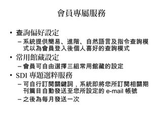會員專屬服務
• 詢偏好設定查
– 系統提供簡易、進階、自然語言及指令查詢模
式以為會員登入後個人喜好的查詢模式
• 常用館藏設定
– 會員可自由選擇三組常用館藏的設定
• SDI 專題選粹服務
– 可自行訂閱關鍵詞，系統即將您所訂閱相關期
刊篇目自動發送至您所設定的 e-mail 帳號
– 之後為每月發送一次
 