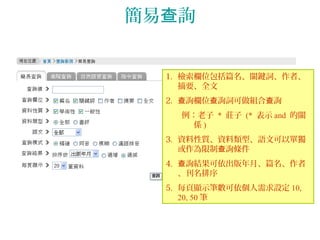 簡易 詢查
1. 檢索欄位包括篇名、關鍵詞、作者、
摘要、全文
2. 詢欄位 詢詞可做組合 詢查 查 查
例：老子 * 莊子 (* 表示 and 的關
係 )
3. 資料性質、資料類型、語文可以單獨
或作為限制 詢條件查
4. 詢結果可依出版年月、篇名、作者查
、刊名排序
5. 每頁顯示筆數可依個人需求設定 10,
20, 50 筆
 